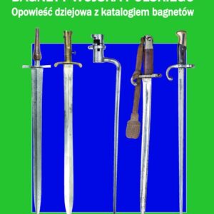 Bagnety Wojska Polskiego od XVII wieku do współczesności.. Opowieść dziejowa z katalogiem bagnetów. Część I Od XVII wieku do Wielkiej