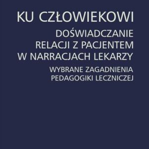 Ku człowiekowi. Doświadczanie relacji z pacjentem w narracjach lekarzy. Wybrane zagadnienia pedagogiki leczniczej