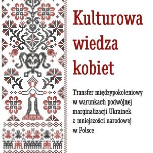Kulturowa wiedza kobiet.. Transfer międzypokoleniowy w warunkach podwójnej marginalizacji Ukrainek z mniejszości narodowej w P