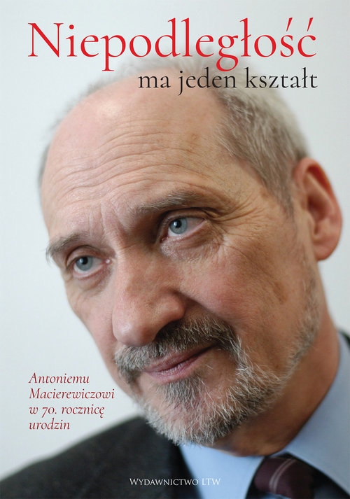 Niepodległość ma jeden kształt. Księga dedykowana Antoniemu Macierewiczowi w 70. rocznicę urodzin