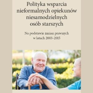 Polityka wsparcia nieformalnych opiekunów niesamodzielnych osób starszych. Na podstawie zmian prawnych w latach 2003-2015