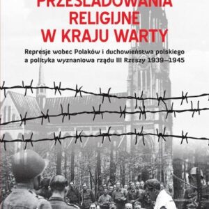 Prześladowania religijne w Kraju Warty. Represje wobec Polaków i duchowieństwa polskiego a polityka wyznaniowa rządu III Rzeszy 1909-1945
