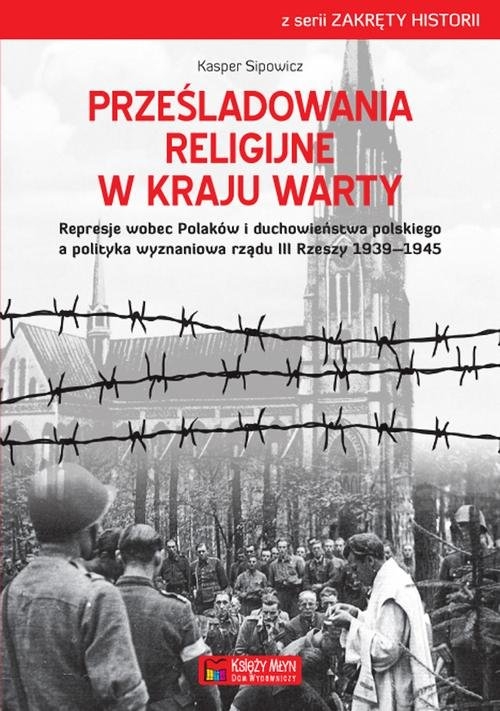 Prześladowania religijne w Kraju Warty. Represje wobec Polaków i duchowieństwa polskiego a polityka wyznaniowa rządu III Rzeszy 1909-1945