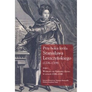 Przy boku króla Stanisława Leszczyńskiego (1706-1709) Tom 1. Wyprawy do Saksonii i Litwy w latach 1706?1708. Listy królewskich sekretarzy
