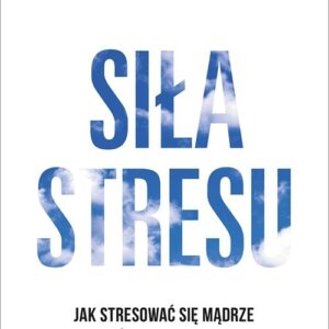 Siła stresu Jak stresować się mądrze i z pożytkiem dla siebie