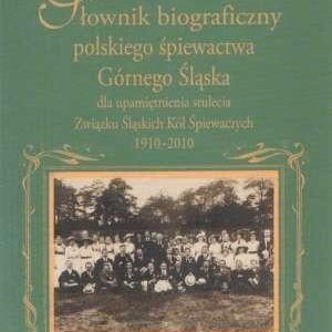 Słownik biograficzny polskiego śpiewactwa Górnego Śląska. dla upamiętnienia stulecia Związku Śląskich Kół Śpiewaczych 1910-2010