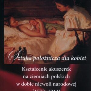 Sztuka położnicza dla kobiet. Kształcenie akuszerek na ziemiach polskich w dobie niewoli narodowej (1773?1914)