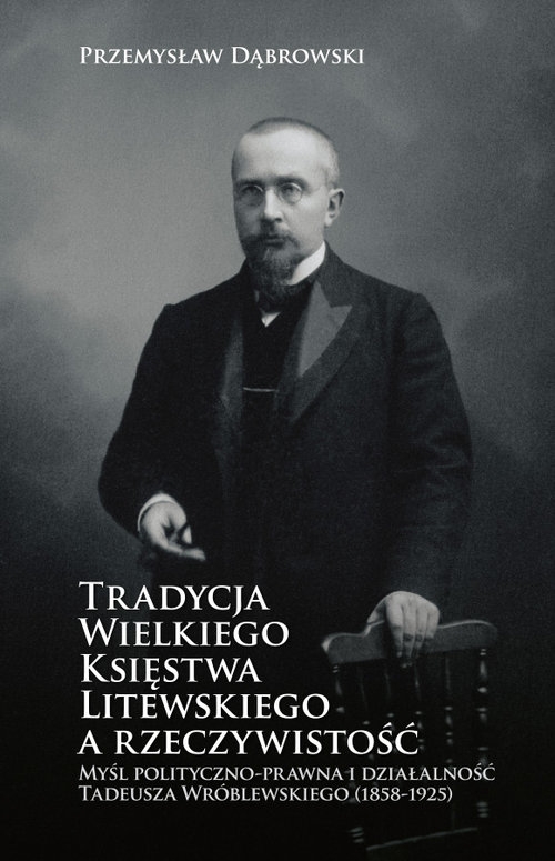 Tradycja Wielkiego Księstwa Litewskiego a rzeczywistość. Myśl polityczno-prawna i działalność Tadeusza Wróblewskiego (1858-1925)