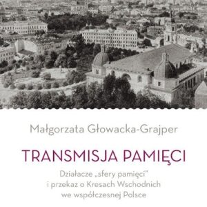 Transmisja pamięci Działacze sfery pamięci i przekaz o Kresach Wschodnich we współczesnej Polsce