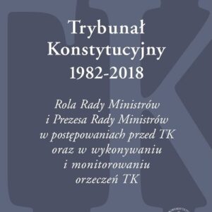 Trybunał Konstytucyjny 1982-2018. Rola Rady Ministrów i Prezesa Rady Ministrów w postępowaniach prze