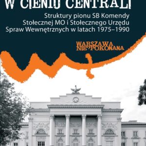 W cieniu centrali. Struktury pionu SB Komendy Stołecznej MO i Stołecznego Urzędu Spraw Wewnętrznych w latach 1975?1990