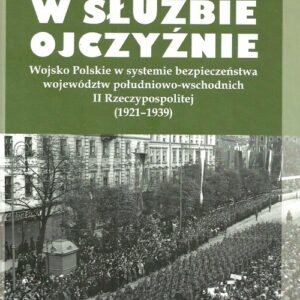 W służbie Ojczyźnie Wojsko Polskie w systemie bezpieczeństwa województw. południowo-wschodnich II Rzeczypospolitej (1921-1939)